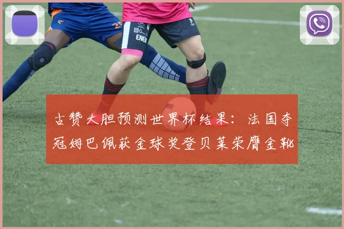 古赞大胆预测世界杯结果：法国夺冠姆巴佩获金球奖登贝莱荣膺金靴奖