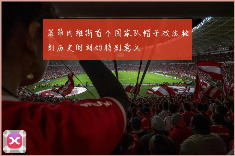 若昂内维斯首个国家队帽子戏法铭刻历史时刻的特别意义