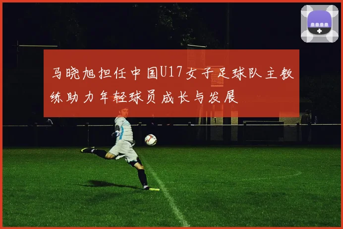 马晓旭担任中国U17女子足球队主教练助力年轻球员成长与发展