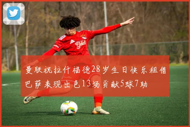 曼联祝拉什福德28岁生日快乐租借巴萨表现出色13场贡献5球7助