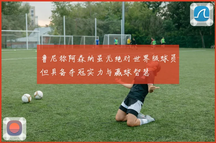 鲁尼称阿森纳虽无绝对世界级球员但具备夺冠实力与赢球智慧