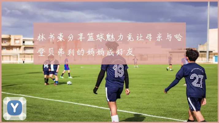 林书豪分享篮球魅力竟让母亲与哈登贝弗利的妈妈成好友