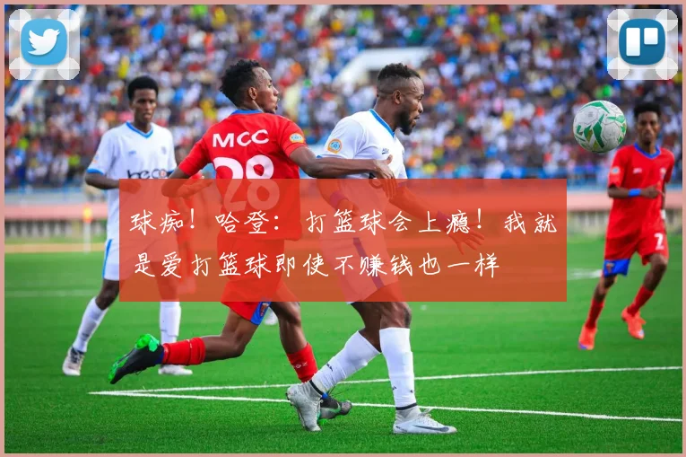 球痴！哈登：打篮球会上瘾！我就是爱打篮球即使不赚钱也一样