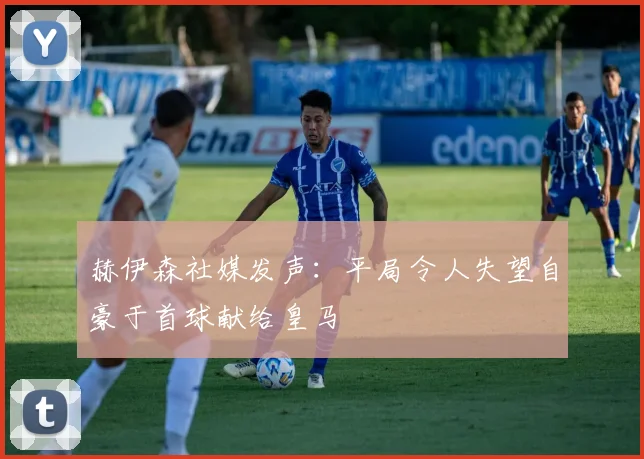 赫伊森社媒发声：平局令人失望自豪于首球献给皇马