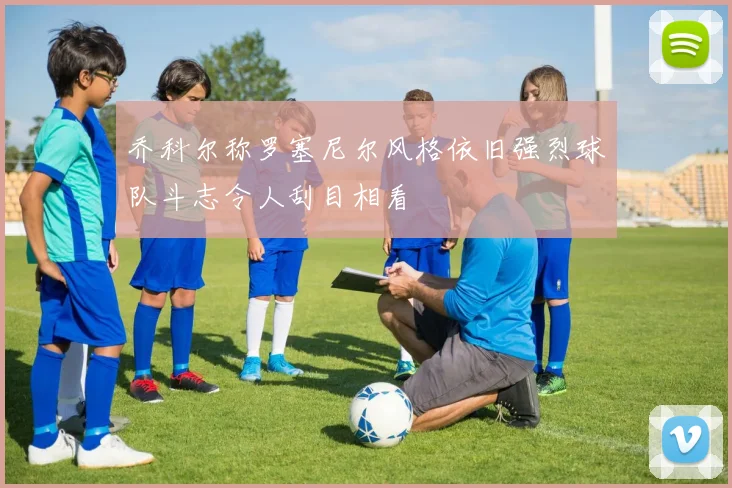 乔科尔称罗塞尼尔风格依旧强烈球队斗志令人刮目相看