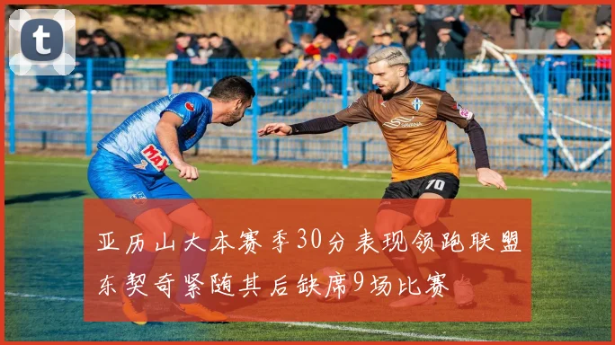 亚历山大本赛季30分表现领跑联盟东契奇紧随其后缺席9场比赛