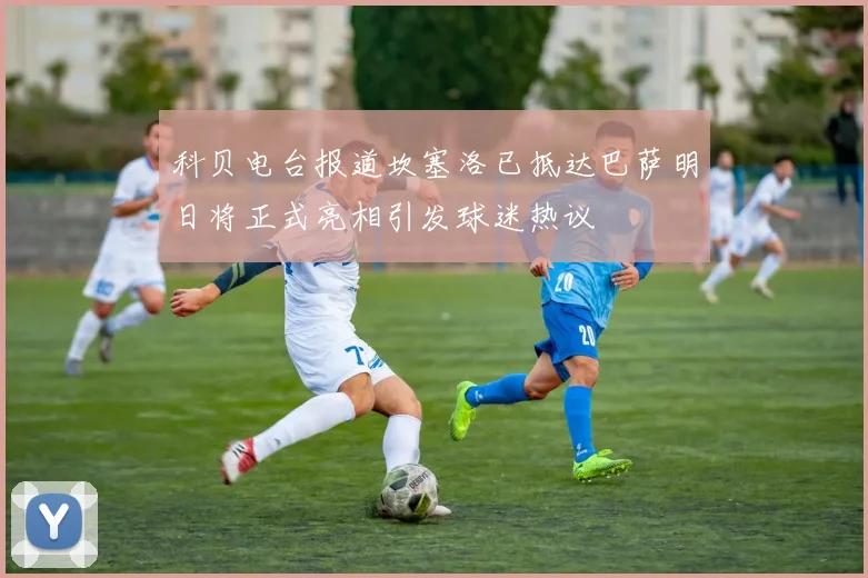 科贝电台报道坎塞洛已抵达巴萨明日将正式亮相引发球迷热议