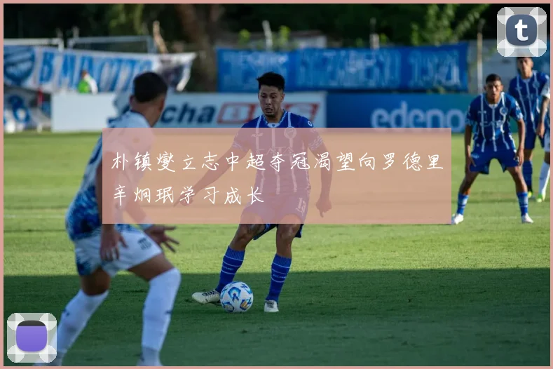 朴镇燮立志中超夺冠渴望向罗德里辛炯珉学习成长