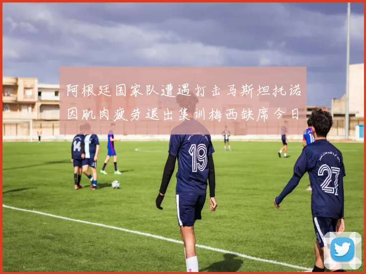 阿根廷国家队遭遇打击马斯坦托诺因肌肉疲劳退出集训梅西缺席今日比赛