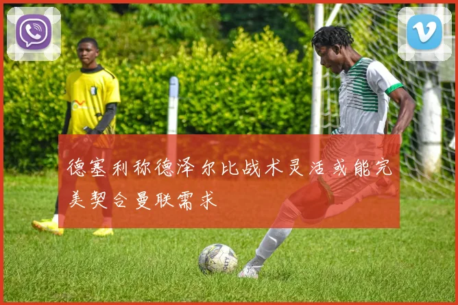 德塞利称德泽尔比战术灵活或能完美契合曼联需求