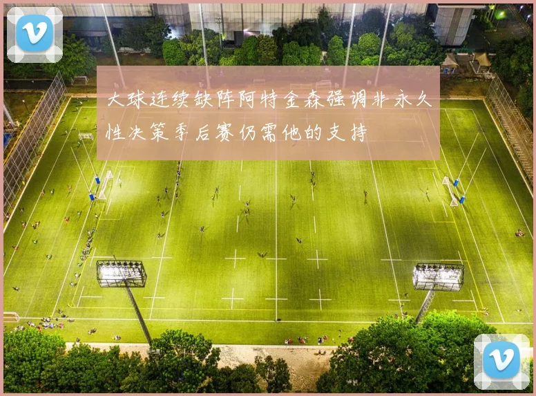 大球连续缺阵阿特金森强调非永久性决策季后赛仍需他的支持