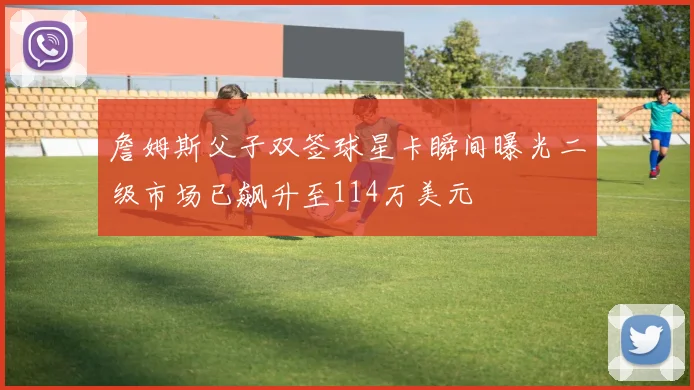 詹姆斯父子双签球星卡瞬间曝光二级市场已飙升至114万美元