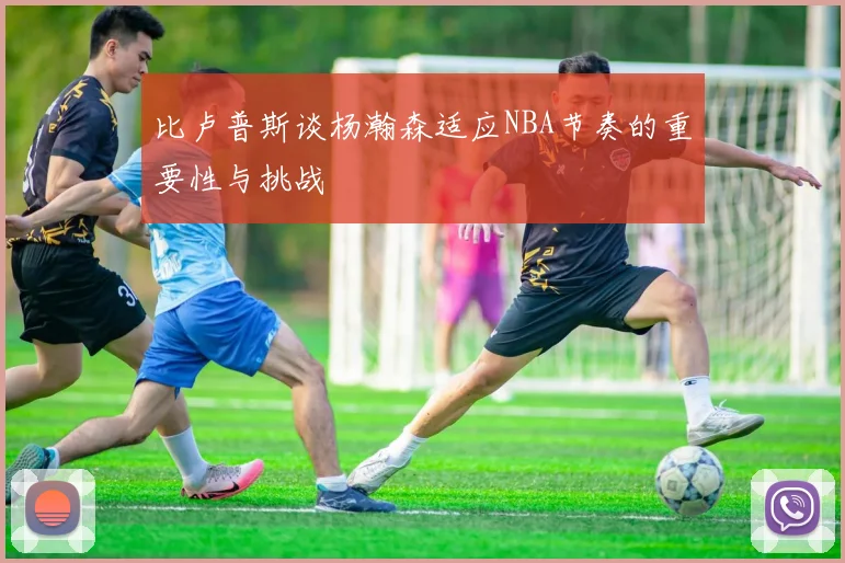 比卢普斯谈杨瀚森适应NBA节奏的重要性与挑战