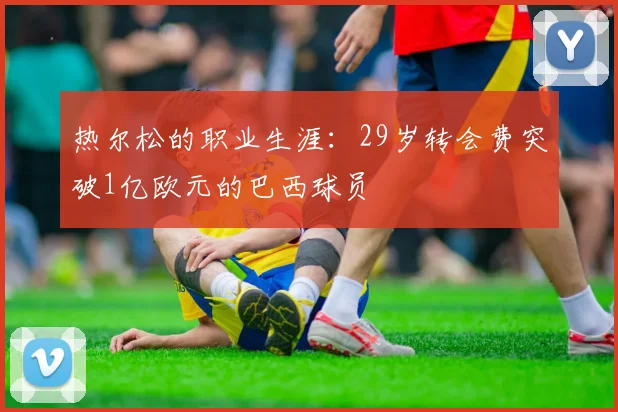 热尔松的职业生涯：29岁转会费突破1亿欧元的巴西球员
