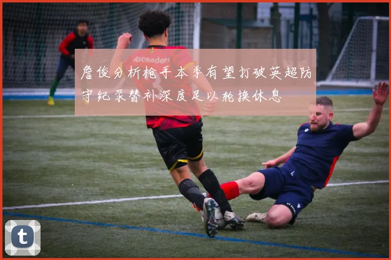 詹俊分析枪手本季有望打破英超防守纪录替补深度足以轮换休息