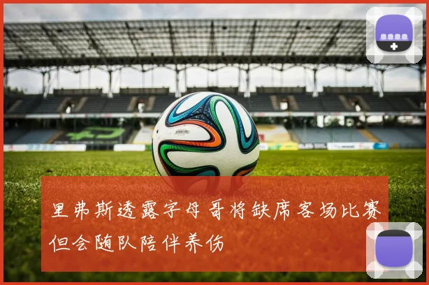 里弗斯透露字母哥将缺席客场比赛但会随队陪伴养伤
