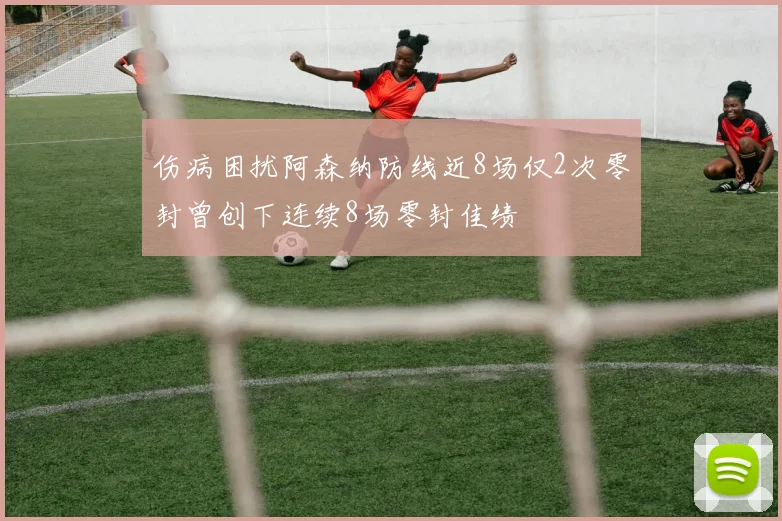 伤病困扰阿森纳防线近8场仅2次零封曾创下连续8场零封佳绩