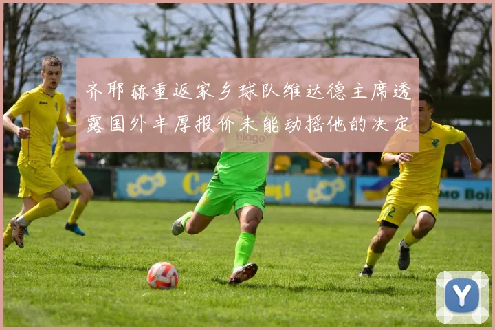 齐耶赫重返家乡球队维达德主席透露国外丰厚报价未能动摇他的决定