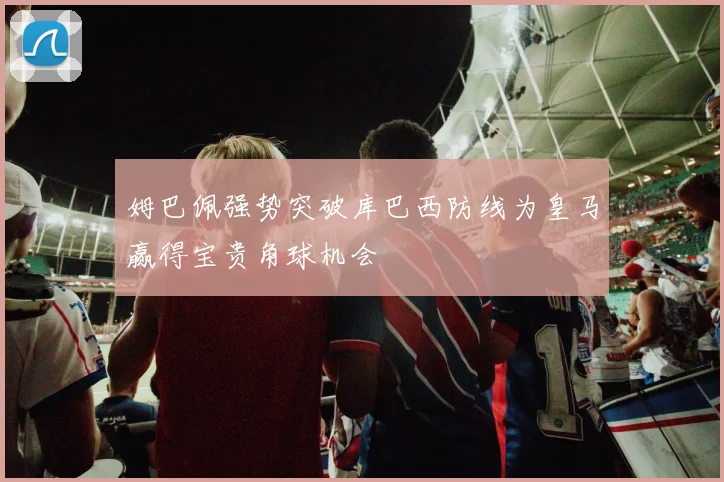 姆巴佩强势突破库巴西防线为皇马赢得宝贵角球机会