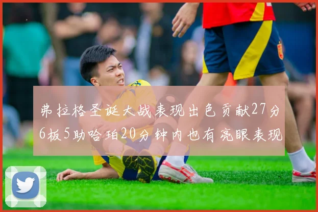 弗拉格圣诞大战表现出色贡献27分6板5助哈珀20分钟内也有亮眼表现